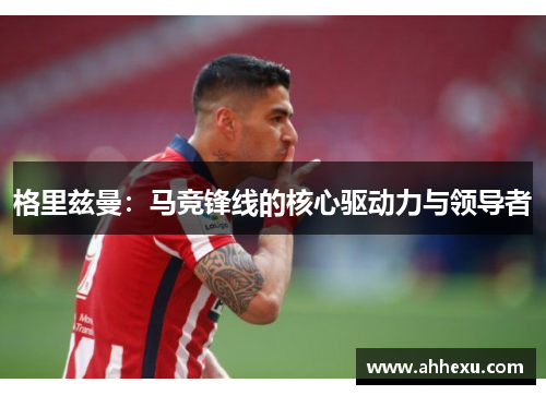 格里兹曼：马竞锋线的核心驱动力与领导者