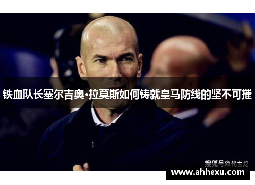 铁血队长塞尔吉奥·拉莫斯如何铸就皇马防线的坚不可摧 铁血队长塞尔吉奥·拉莫斯如何铸就皇马防线的坚不可摧
