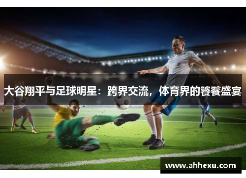 大谷翔平与足球明星:跨界交流,体育界的饕餮盛宴 大谷翔平与足球明星:跨界交流,体育界的饕餮盛宴