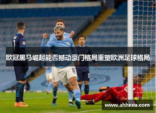 欧冠黑马崛起能否撼动豪门格局重塑欧洲足球格局 欧冠黑马崛起能否撼动豪门格局重塑欧洲足球格局