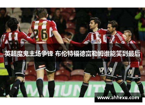 英超魔鬼主场争锋 布伦特福德富勒姆谁能笑到最后 英超魔鬼主场争锋 布伦特福德富勒姆谁能笑到最后