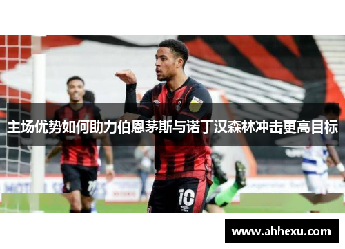 主场优势如何助力伯恩茅斯与诺丁汉森林冲击更高目标 主场优势如何助力伯恩茅斯与诺丁汉森林冲击更高目标