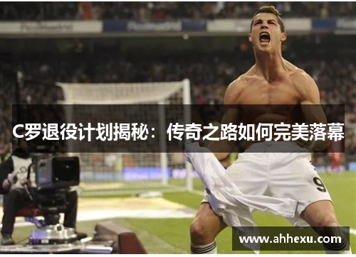 C罗退役计划揭秘：传奇之路如何完美落幕